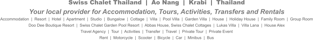 Swiss Chalet Thailand  |  Ao Nang  |  Krabi  |  ThailandYour local provider for Accommodation, Tours, Activities, Transfers and Rentals Accommodation  |  Resort  |  Hotel  |  Apartment  |  Studio  |  Bungalow  |  Cottage  |  Villa  |  Pool Villa  |  Garden Villa  |  House  |  Holiday House  |  Family Room  |  Group Room Doo Dee Boutique Resort  |  Swiss Chalet Garden Pool Resort  |  Abbas House, Swiss Chalet Cottages  |  Lukas Villa  |  Villa Lana  |  House Alex Travel Agency  |  Tour  |  Activities  |  Transfer  |  Travel  |  Private Tour  |  Private Event Rent  |  Motorcycle  |  Scooter  |  Bicycle  |  Car  |  Minibus  |  Bus