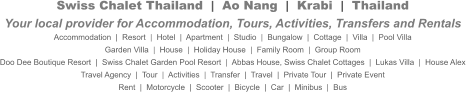 Swiss Chalet Thailand  |  Ao Nang  |  Krabi  |  ThailandYour local provider for Accommodation, Tours, Activities, Transfers and Rentals Accommodation  |  Resort  |  Hotel  |  Apartment  |  Studio  |  Bungalow  |  Cottage  |  Villa  |  Pool Villa Garden Villa  |  House  |  Holiday House  |  Family Room  |  Group Room Doo Dee Boutique Resort  |  Swiss Chalet Garden Pool Resort  |  Abbas House, Swiss Chalet Cottages  |  Lukas Villa  |  House Alex Travel Agency  |  Tour  |  Activities  |  Transfer  |  Travel  |  Private Tour  |  Private Event Rent  |  Motorcycle  |  Scooter  |  Bicycle  |  Car  |  Minibus  |  Bus
